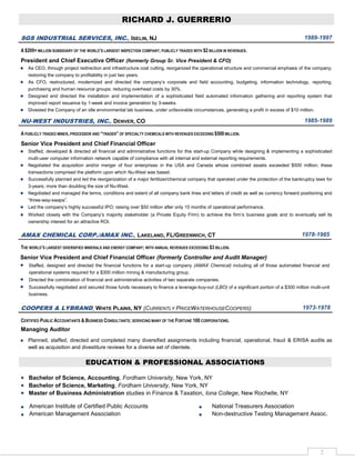 RICHARD J. GUERRERIO

SGS INDUSTRIAL SERVICES, INC., ISELIN, NJ                                                                                                1989-1997

A $200+ MILLION SUBSIDIARY OF THE WORLD’S LARGEST INSPECTION COMPANY; PUBLICLY TRADED WITH $2 BILLION IN REVENUES.
President and Chief Executive Officer (formerly Group Sr. Vice President & CFO)
   As CEO, through project redirection and infrastructure cost cutting, reorganized the operational structure and commercial emphasis of the company;
   restoring the company to profitability in just two years.
   As CFO, restructured, modernized and directed the company’s corporate and field accounting, budgeting, information technology, reporting,
   purchasing and human resource groups; reducing overhead costs by 30%.
   Designed and directed the installation and implementation of a sophisticated field automated information gathering and reporting system that
   improved report issuance by 1-week and invoice generation by 3-weeks.
   Divested the Company of an idle environmental lab business, under unfavorable circumstances, generating a profit in excess of $10 million.

NU-WEST INDUSTRIES, INC., DENVER, CO                                                                                                     1985-1989

A PUBLICLY TRADED MINER, PROCESSOR AND “TRADER” OF SPECIALTY CHEMICALS WITH REVENUES EXCEEDING $500 MILLION.
Senior Vice President and Chief Financial Officer
   Staffed, developed & directed all financial and administrative functions for this start-up Company while designing & implementing a sophisticated
   multi-user computer information network capable of compliance with all internal and external reporting requirements.
   Negotiated the acquisition and/or merger of four enterprises in the USA and Canada whose combined assets exceeded $500 million; these
   transactions comprised the platform upon which Nu-West was based.
   Successfully planned and led the reorganization of a major fertilizer/chemical company that operated under the protection of the bankruptcy laws for
   3-years; more than doubling the size of Nu-West.
   Negotiated and managed the terms, conditions and extent of all company bank lines and letters of credit as well as currency forward positioning and
   “three-way-swaps”.
   Led the company’s highly successful IPO; raising over $50 million after only 15 months of operational performance.
   Worked closely with the Company’s majority stakeholder (a Private Equity Firm) to achieve the firm’s business goals and to eventually sell its
   ownership interest for an attractive ROI.

AMAX CHEMICAL CORP./AMAX INC., LAKELAND, FL/GREENWICH, CT                                                                               1978-1985

THE WORLD’S LARGEST DIVERSIFIED MINERALS AND ENERGY COMPANY; WITH ANNUAL REVENUES EXCEEDING $3 BILLION.
Senior Vice President and Chief Financial Officer (formerly Controller and Audit Manager)
   Staffed, designed and directed the financial functions for a start-up company (AMAX Chemical) including all of those automated financial and
   operational systems required for a $300 million mining & manufacturing group.
   Directed the combination of financial and administrative activities of two separate companies.
   Successfully negotiated and secured those funds necessary to finance a leverage-buy-out (LBO) of a significant portion of a $300 million multi-unit
   business.


COOPERS & LYBRAND, WHITE PLAINS, NY (CURRENTLY PRICEWATERHOUSECOOPERS)                                                                  1973-1978

CERTIFIED PUBLIC ACCOUNTANTS & BUSINESS CONSULTANTS; SERVICING MANY OF THE FORTUNE 100 CORPORATIONS.
Managing Auditor
   Planned, staffed, directed and completed many diversified assignments including financial, operational, fraud & ERISA audits as
   well as acquisition and divestiture reviews for a diverse set of clientele.


                                EDUCATION & PROFESSIONAL ASSOCIATIONS

   Bachelor of Science, Accounting, Fordham University, New York, NY
   Bachelor of Science, Marketing, Fordham University, New York, NY
   Master of Business Administration studies in Finance & Taxation, Iona College, New Rochelle, NY

    American Institute of Certified Public Accounts                                             National Treasurers Association
    American Management Association                                                             Non-destructive Testing Management Assoc.




                                                                                                                                                 2
 