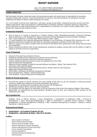 ROHIT KAPOOR
Cell (+91) 9903377800 & 8420484205
E-Mail: rohitkapoor6911@gmail.com
CAREER OBJECTIVE
Self-motivated individual, Passionate about driving business growth with great sense of responsibility & ownership.
Consider working with a diverse, cross-functional team as my forte. Have demonstrated my willingness to accept
challenges and ability to deliver results throughout my career.
14+ yrs of holistic & diverse work experience. Led teams, spread across States. Sharpened business acumen and have
helped organizations make swift progress in implementation of strategic initiatives. Presently seeking an opportunity
which would pave my path towards having P & L responsibility for a business. As I intent to build a global career, I am
flexible with respect to job location & travel.
Professional Snapshot
 Over 8 years & 11 months of experience in Telecom Industry (CSD, Retail/Showrooms/ARC, Showroom Manager,
Sales & Distribution, CAF Management, Address Verification Process Management & Documentation Handling).
 Over 4 years experience in Counter Sale FMCG Products (1999 – 2003).
 1.5 years experience as a Business Development Manager for the Distribution of Multiple FMCG Products at Hi- Life.
 Received Certificate of Excellence Gold Award for being the exceptional contributor for the year 2011-12.
 Ability to support and sustain a positive work environment that fosters team performance with strong communication
and relationship.
 Result oriented and efficient with strong interpersonal, analytical & problem solving skills and the ability to relate to
people at all levels across the organization.
Areas of Expertise
 Prepaid & Post-paid Documentation Process.
 Distribution Handling & Zone Operations (Customer Service Delivery).
 Problem Analysis & Solution (Internal & External Customers).
 Process Implementation/Improvement as per the guidelines from the TRAI.
 Sales & Distribution Management.
 Welcome Process Manager (Prepaid & Post-paid Address Verification: Mobile, Tele-media & DTH).
 Call Centre (Post-paid & Prepaid).
 Retail Showroom Manager (Airtel Relationship Centre) / Retail Customer Care Executive
 Retail Sales (Prepaid & Post-paid)
 FMCG Sales / Distribution & Business Development Manager
 Route Development / Retailer / Market Relationship
 Team Building , Product Penetration & Development
Quality & Process Assurance
 Ensuring that quality of service requests and close looping of the same as per set standards; conducting process
reviews to enable strict adherence to process parameters and systems.
 Responsible for handling Audit Compliance/ Docs Process/ CAF Management.
 Identifying & baseline factors critical to Audit Compliance.
 Co-ordination with the agency for Verification of all new acquisition (Post & Pre-Paid segment Mobile & Tele-media).
 Responsible for implementing the Documentation Guideline given by DOT and monitoring APEF process for the
Distributors and Trade.
Key Competencies
Strategy, Vision & Mission Planning • Team Management • Coordination & Negotiation Skills • Training &
Development • Client servicing/Troubleshooting • Sales & Distribution • Customer Service Delivery • Retail
development • Channel Management & Building • MIS • Business Development & Analysis • Costing • Factory
Operations • Internal Audits •
Organizational Details
 Organization – N S Leather Products (P) Ltd
 Designation – Operations & Sales – Nov’14 to till date.
Profile:-
• Stock System Unification
• Stock Audit & Internal Audits
• Product Audit & Quality Check
• Sales & Operations (Buyer Handling)
• Vendor Management & Client Servicing
• Forma Costing Calculations
• Factory Operations
• Sample Checking & Dispatching
• Administration
 