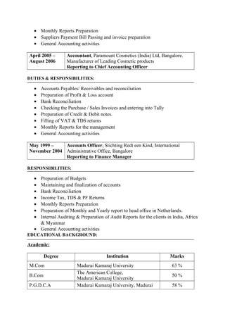 • Monthly Reports Preparation
• Suppliers Payment Bill Passing and invoice preparation
• General Accounting activities
April 2005 –
August 2006
Accountant, Paramount Cosmetics (India) Ltd, Bangalore.
Manufacturer of Leading Cosmetic products
Reporting to Chief Accounting Officer
DUTIES & RESPONSIBILITIES:
• Accounts Payables/ Receivables and reconciliation
• Preparation of Profit & Loss account
• Bank Reconciliation
• Checking the Purchase / Sales Invoices and entering into Tally
• Preparation of Credit & Debit notes.
• Filling of VAT & TDS returns
• Monthly Reports for the management
• General Accounting activities
May 1999 –
November 2004
Accounts Officer, Stichting Redt een Kind, International
Administrative Office, Bangalore
Reporting to Finance Manager
RESPONSIBILITIES:
• Preparation of Budgets
• Maintaining and finalization of accounts
• Bank Reconciliation
• Income Tax, TDS & PF Returns
• Monthly Reports Preparation
• Preparation of Monthly and Yearly report to head office in Netherlands.
• Internal Auditing & Preparation of Audit Reports for the clients in India, Africa
& Myanmar
• General Accounting activities
EDUCATIONAL BACKGROUND:
Academic:
Degree Institution Marks
M.Com Madurai Kamaraj University 63 %
B.Com
The American College,
Madurai Kamaraj University
50 %
P.G.D.C.A Madurai Kamaraj University, Madurai 58 %
 