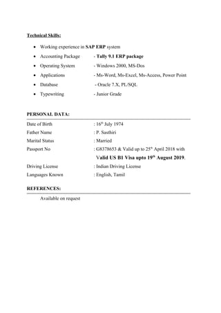 Technical Skills:
• Working experience in SAP ERP system
• Accounting Package - Tally 9.1 ERP package
• Operating System - Windows 2000, MS-Dos
• Applications - Ms-Word, Ms-Excel, Ms-Access, Power Point
• Database - Oracle 7.X, PL/SQL
• Typewriting - Junior Grade
PERSONAL DATA:
Date of Birth : 16th
July 1974
Father Name : P. Sasthiri
Marital Status : Married
Passport No : G8378653 & Valid up to 25th
April 2018 with
Valid US B1 Visa upto 19th
August 2019.
Driving License : Indian Driving License
Languages Known : English, Tamil
REFERENCES:
Available on request
 