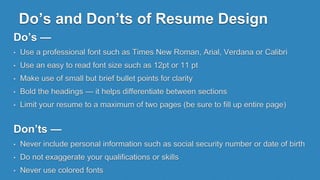 Do’s and Don’ts of Resume Design
Do’s —
• Use a professional font such as Times New Roman, Arial, Verdana or Calibri
• Use an easy to read font size such as 12pt or 11 pt
• Make use of small but brief bullet points for clarity
• Bold the headings — it helps differentiate between sections
• Limit your resume to a maximum of two pages (be sure to fill up entire page)
Don’ts —
• Never include personal information such as social security number or date of birth
• Do not exaggerate your qualifications or skills
• Never use colored fonts
 