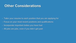 Other Considerations
• Tailor your resume to each position that you are applying for
• Focus on your most recent positions and qualifications
• Incorporate important duties you have had
• All jobs are jobs, even if you didn’t get paid
 
