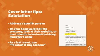 Cover letter tips:
Salutation
? Address a speci?c person
? Do your homework! Call the
company, look at their website, or
use LinkedIn to ?nd out the hiring
managers name
? As a last resort, use
To whom it may concern

[Date]
Mr. John A. Smith
Company
555 W. Broadway Avenue
Anytown, USA 00000
Dear. Mr. Smith,
I would like to apply for the position of associate
company through a placement agency here in Any
I am currently majoring in business at Kaplan Uni
this spring. While I have a comprehensive underst
further my education.
I previously held an internship at Benton & Reicha
While there, I worked directly under Mr. Benton as

 