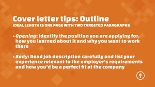 Cover letter tips: Outline

IDEAL LENGTH IS ONE PAGE WITH TWO TARGETED PARAGRAPHS

? Opening: Identify the position you are applying for,
how you learned about it and why you want to work
there
? Body: Read job description carefully and list your
experience relevant to the employers requirements
and how youd be a perfect ?t at the company

 