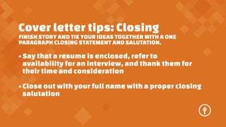 Cover letter tips: Closing

FINISH STORY AND TIE YOUR IDEAS TOGETHER WITH A ONE
PARAGRAPH CLOSING STATEMENT AND SALUTATION.

? Say that a resume is enclosed, refer to
availability for an interview, and thank them for
their time and consideration
? Close out with your full name with a proper closing
salutation

 