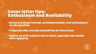 Cover letter tips:
Enthusiasm and Availability
? Be sure to show interest, professionalism, and enthusiasm
for the position
? If appropriate, include availability for interviews
? Follow up with a phone call or email, typically two weeks
after applying

 