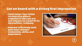Get on board with a strong ?rst impression
? Cover letter: Your initial
introduction gives a
snapshot of who you are
and why youre a great ?t for
the position/company.
? Resume: Effectively sells
your most relevant
credentials, skills, and
experience.

 