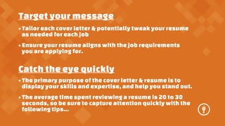 Target your message
? Tailor each cover letter & potentially tweak your resume
as needed for each job
? Ensure your resume aligns with the job requirements
you are applying for.

Catch the eye quickly
? The primary purpose of the cover letter & resume is to
display your skills and expertise, and help you stand out.
? The average time spent reviewing a resume is 20 to 30
seconds, so be sure to capture attention quickly with the
following tips...

 