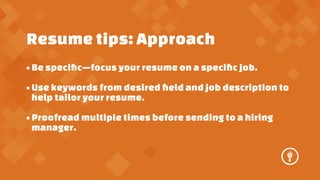 Resume tips: Approach
? Be speci?cfocus your resume on a speci?c job.
? Use keywords from desired ?eld and job description to
help tailor your resume.
? Proofread multiple times before sending to a hiring
manager.

 