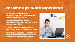 Resume tips: Work Experience
? Show past ten or so years
onlyinclude older history only if
relevant to the position
? Include months and years, or
employers may think you are trying
to hide something
? Address gaps in employment in
your cover letter or in the interview
? Career changers: list education ?rst
with relevant coursework (instead
of listing work experience ?rst)

 