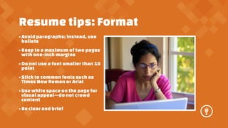 Resume tips: Format
? Avoid paragraphs; instead, use
bullets
? Keep to a maximum of two pages
with one-inch margins
? Do not use a font smaller than 10
point
? Stick to common fonts such as
Times New Roman or Arial
? Use white space on the page for
visual appealdo not crowd
content
? Be clear and brief

 