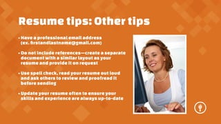 Resume tips: Other tips
? Have a professional email address
(ex. ?rstandlastname@gmail.com)
? Do not include referencescreate a separate
document with a similar layout as your
resume and provide it on request
? Use spell check, read your resume out loud
and ask others to review and proofread it
before sending
? Update your resume often to ensure your
skills and experience are always up-to-date

 