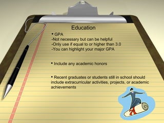 Education
 GPA
-Not necessary but can be helpful
-Only use if equal to or higher than 3.0
-You can highlight your major GPA
 Include any academic honors
 Recent graduates or students still in school should
include extracurricular activities, projects, or academic
achievements
 