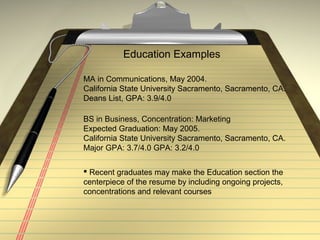 Education Examples
MA in Communications, May 2004.
California State University Sacramento, Sacramento, CA.
Deans List, GPA: 3.9/4.0
BS in Business, Concentration: Marketing
Expected Graduation: May 2005.
California State University Sacramento, Sacramento, CA.
Major GPA: 3.7/4.0 GPA: 3.2/4.0
 Recent graduates may make the Education section the
centerpiece of the resume by including ongoing projects,
concentrations and relevant courses
 