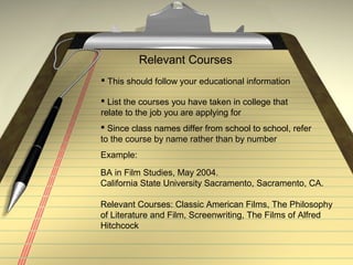 Relevant Courses
 This should follow your educational information
 List the courses you have taken in college that
relate to the job you are applying for
 Since class names differ from school to school, refer
to the course by name rather than by number
Example:
BA in Film Studies, May 2004.
California State University Sacramento, Sacramento, CA.
Relevant Courses: Classic American Films, The Philosophy
of Literature and Film, Screenwriting, The Films of Alfred
Hitchcock
 