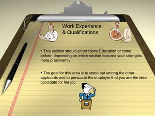 Work Experience
& Qualifications
 This section should either follow Education or come
before, depending on which section features your strengths
more prominently
 The goal for this area is to stand out among the other
applicants and to persuade the employer that you are the ideal
candidate for the job
 