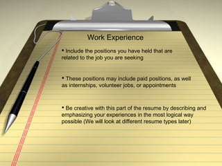 Work Experience
 Include the positions you have held that are
related to the job you are seeking
 These positions may include paid positions, as well
as internships, volunteer jobs, or appointments
 Be creative with this part of the resume by describing and
emphasizing your experiences in the most logical way
possible (We will look at different resume types later)
 