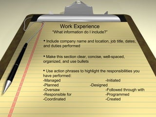 Work Experience
“What information do I include?”
 Include company name and location, job title, dates,
and duties performed
 Make this section clear, concise, well-spaced,
organized, and use bullets
 Use action phrases to highlight the responsibilities you
have performed:
-Managed -Initiated
-Planned -Designed
-Oversaw -Followed through with
-Responsible for -Programmed
-Coordinated -Created
 