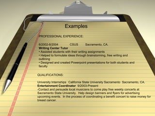 Examples
PROFESSIONAL EXPERIENCE:
6/2002-8/2004 CSUS Sacramento, CA.
Writing Center Tutor
• Assisted students with their writing assignments
• Helped to formulate ideas through brainstorming, free writing and
outlining
• Designed and created Powerpoint presentations for both students and
faculty
QUALIFICATIONS:
University Internships California State University Sacramento Sacramento, CA.
Entertainment Coordinator 9/2003-Present
-Contact and persuade local musicians to come play free weekly concerts at
Sacramento State University. Help design banners and flyers for advertising
upcoming events. In the process of coordinating a benefit concert to raise money for
breast cancer.
 