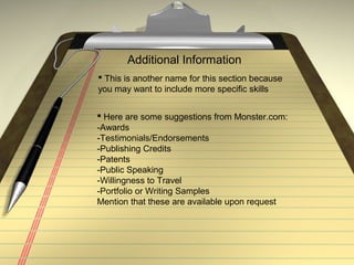Additional Information
 This is another name for this section because
you may want to include more specific skills
 Here are some suggestions from Monster.com:
-Awards
-Testimonials/Endorsements
-Publishing Credits
-Patents
-Public Speaking
-Willingness to Travel
-Portfolio or Writing Samples
Mention that these are available upon request
 