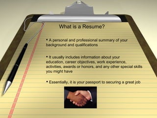 What is a Resume?
 A personal and professional summary of your
background and qualifications
 It usually includes information about your
education, career objectives, work experience,
activities, awards or honors, and any other special skills
you might have
 Essentially, it is your passport to securing a great job
 