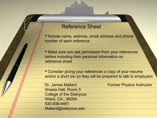 Reference Sheet
 Include name, address, email address and phone
number of each reference
 Make sure you ask permission from your references
before including their personal information on
reference sheet
 Consider giving your references a copy of your resume
and/or a short bio so they will be prepared to talk to employers
Dr. James Mallard Former Physics Instructor
Shasta Hall, Room 5
College of the Siskiyous
Weed, CA., 96094
530-938-4461
Mallard@siskiyous.edu
 