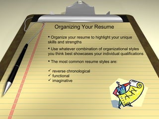 Organizing Your Resume
 Organize your resume to highlight your unique
skills and strengths
 Use whatever combination of organizational styles
you think best showcases your individual qualifications
 The most common resume styles are:
 reverse chronological
 functional
 imaginative
 
