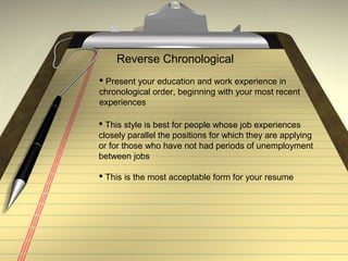 Reverse Chronological
 Present your education and work experience in
chronological order, beginning with your most recent
experiences
 This style is best for people whose job experiences
closely parallel the positions for which they are applying
or for those who have not had periods of unemployment
between jobs
 This is the most acceptable form for your resume
 