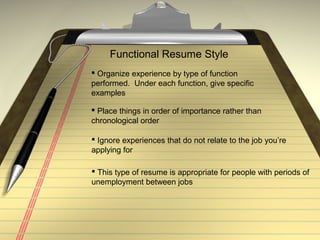 Functional Resume Style
 Organize experience by type of function
performed. Under each function, give specific
examples
 Ignore experiences that do not relate to the job you’re
applying for
 Place things in order of importance rather than
chronological order
 This type of resume is appropriate for people with periods of
unemployment between jobs
 