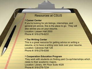 Resources at CSUS
 Career Center
If you’re looking for job listings, internships, and
general job advice, this is the place to go. They will
also advise you on your resume.
Location: Lassen Hall 2000
Phone #: 916-278-6231
 Cooperation Education Program
They work with students on finding paid Co-op/Internships which
relate to their academic majors.
Location: Library, 4th Floor Suite 4028
Phone #: 916-278-7234
 The Writing Center
This is a great resource for getting advice on writing a
resume, or to have a writing tutor look over your resume.
Location: Calveras Hall 128
Phone #: 916-278-6356
 