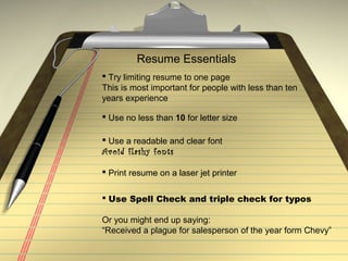 Resume Essentials
 Try limiting resume to one page
This is most important for people with less than ten
years experience
 Use no less than 10 for letter size
 Print resume on a laser jet printer
 Use Spell Check and triple check for typos
Or you might end up saying:
“Received a plague for salesperson of the year form Chevy”
 Use a readable and clear font
Avoid flashy fonts
 
