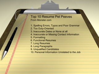 Top 10 Resume Pet Peeves
From Monster.com
1. Spelling Errors, Typos and Poor Grammar
2. Too Duty-Oriented
3. Inaccurate Dates or None at all
4. Inaccurate or Missing Contact Information
5. Formatting
6. Functional Resumes
7. Long Resumes
8. Long Paragraphs
9. Unqualified Candidates
10. Personal Information Unrelated to the Job
 