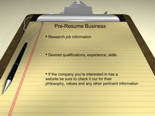 Pre-Resume Business
 Research job information
 Desired qualifications, experience, skills
 If the company you’re interested in has a
website be sure to check it our for their
philosophy, values and any other pertinent information
 