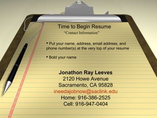 Time to Begin Resume
“Contact Information”
Jonathon Ray Leeves
2120 Howe Avenue
Sacramento, CA 95828
ineedajobnow@saclink.edu
Home: 916-386-2525
Cell: 916-947-0404
 Put your name, address, email address, and
phone number(s) at the very top of your resume
 Bold your name
 