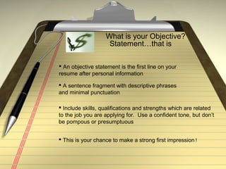 What is your Objective?
Statement…that is
 An objective statement is the first line on your
resume after personal information
 A sentence fragment with descriptive phrases
and minimal punctuation
 Include skills, qualifications and strengths which are related
to the job you are applying for. Use a confident tone, but don’t
be pompous or presumptuous
 This is your chance to make a strong first impression!
 