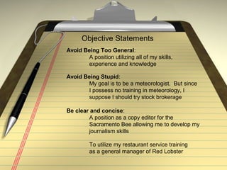 Objective Statements
Avoid Being Too General:
A position utilizing all of my skills,
experience and knowledge
Avoid Being Stupid:
My goal is to be a meteorologist. But since
I possess no training in meteorology, I
suppose I should try stock brokerage
Be clear and concise:
A position as a copy editor for the
Sacramento Bee allowing me to develop my
journalism skills
To utilize my restaurant service training
as a general manager of Red Lobster
 