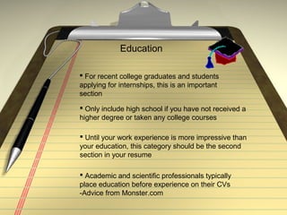 Education
 For recent college graduates and students
applying for internships, this is an important
section
 Until your work experience is more impressive than
your education, this category should be the second
section in your resume
 Only include high school if you have not received a
higher degree or taken any college courses
 Academic and scientific professionals typically
place education before experience on their CVs
-Advice from Monster.com
 