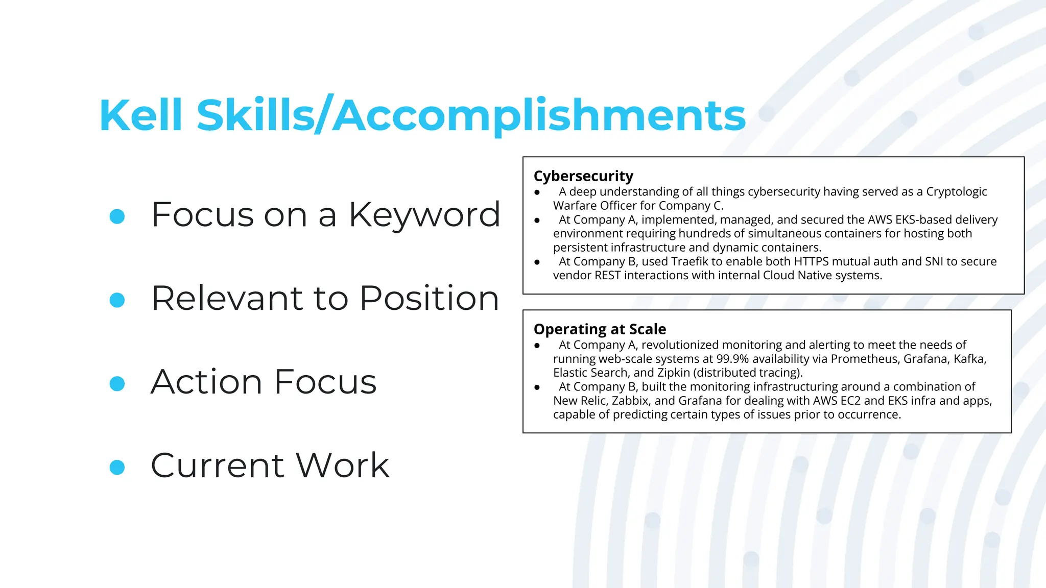 Kell Skills/Accomplishments
● Focus on a Keyword
● Relevant to Position
● Action Focus
● Current Work
Cybersecurity
● A deep understanding of all things cybersecurity having served as a Cryptologic
Warfare Officer for Company C.
● At Company A, implemented, managed, and secured the AWS EKS-based delivery
environment requiring hundreds of simultaneous containers for hosting both
persistent infrastructure and dynamic containers.
● At Company B, used Traefik to enable both HTTPS mutual auth and SNI to secure
vendor REST interactions with internal Cloud Native systems.
Operating at Scale
● At Company A, revolutionized monitoring and alerting to meet the needs of
running web-scale systems at 99.9% availability via Prometheus, Grafana, Kafka,
Elastic Search, and Zipkin (distributed tracing).
● At Company B, built the monitoring infrastructuring around a combination of
New Relic, Zabbix, and Grafana for dealing with AWS EC2 and EKS infra and apps,
capable of predicting certain types of issues prior to occurrence.
 