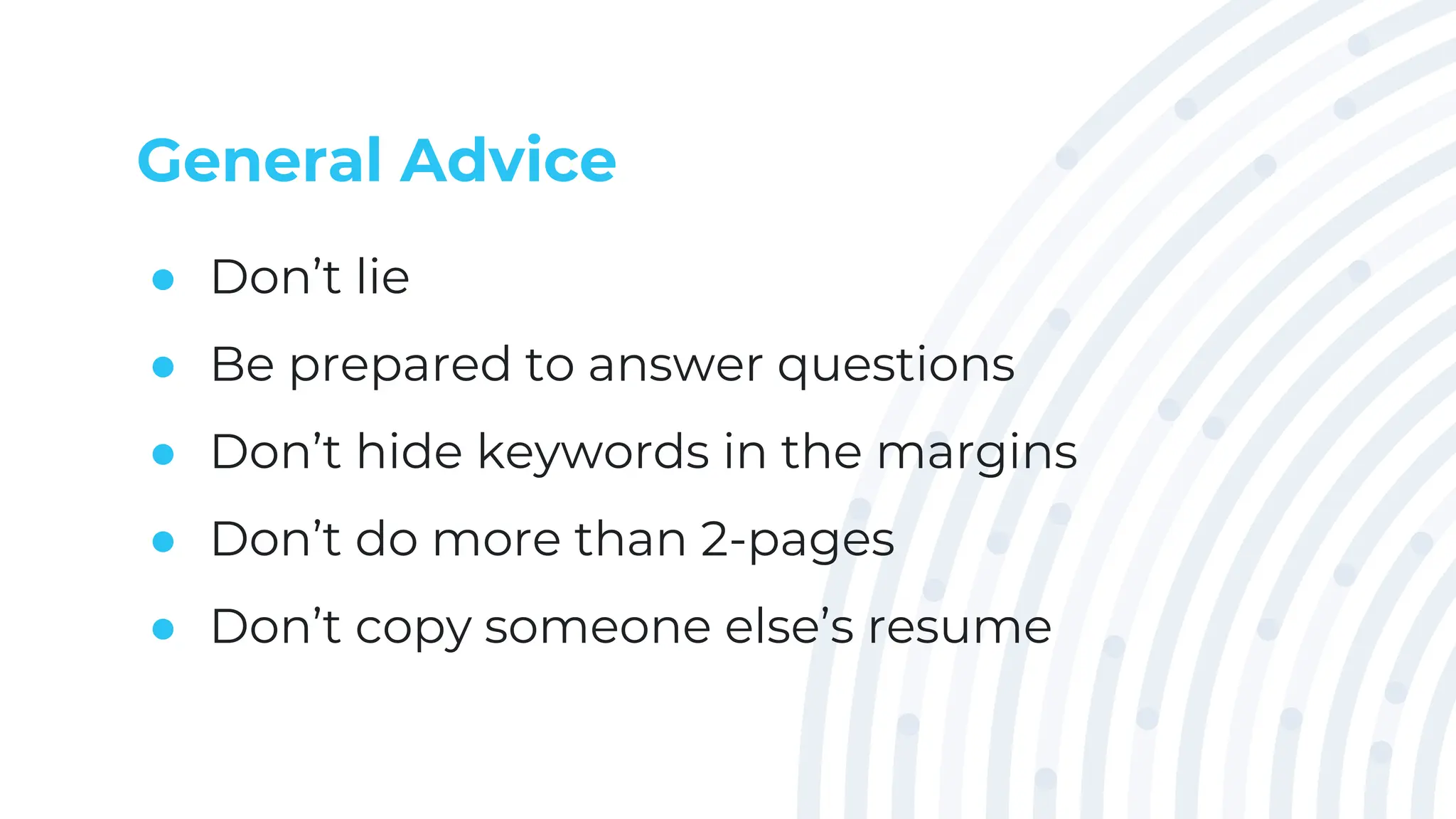 General Advice
● Don’t lie
● Be prepared to answer questions
● Don’t hide keywords in the margins
● Don’t do more than 2-pages
● Don’t copy someone else’s resume
 