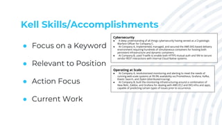 Kell Skills/Accomplishments
● Focus on a Keyword
● Relevant to Position
● Action Focus
● Current Work
Cybersecurity
● A deep understanding of all things cybersecurity having served as a Cryptologic
Warfare Officer for Company C.
● At Company A, implemented, managed, and secured the AWS EKS-based delivery
environment requiring hundreds of simultaneous containers for hosting both
persistent infrastructure and dynamic containers.
● At Company B, used Traefik to enable both HTTPS mutual auth and SNI to secure
vendor REST interactions with internal Cloud Native systems.
Operating at Scale
● At Company A, revolutionized monitoring and alerting to meet the needs of
running web-scale systems at 99.9% availability via Prometheus, Grafana, Kafka,
Elastic Search, and Zipkin (distributed tracing).
● At Company B, built the monitoring infrastructuring around a combination of
New Relic, Zabbix, and Grafana for dealing with AWS EC2 and EKS infra and apps,
capable of predicting certain types of issues prior to occurrence.
 