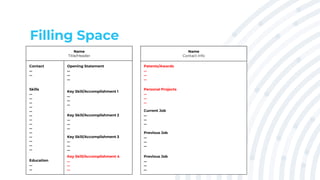 Filling Space
Name
Title/Header
Contact
...
...
Skills
...
...
...
...
...
...
...
...
...
...
...
...
...
...
Education
...
...
Opening Statement
...
...
...
Key Skill/Accomplishment 1
...
...
...
Key Skill/Accomplishment 2
...
...
...
Key Skill/Accomplishment 3
...
...
...
Patents/Awards
...
...
...
Name
Contact Info
Personal Projects
...
...
...
Current Job
...
...
...
Previous Job
...
...
...
Previous Job
...
...
...
Key Skill/Accomplishment 4
...
...
...
 