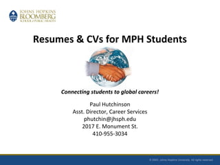 Resumes & CVs for MPH Students
Connecting students to global careers!
Paul Hutchinson
Asst. Director, Career Services
phutchin@jhsph.edu
2017 E. Monument St.
410-955-3034
 