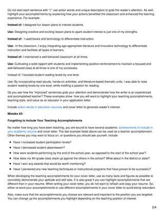 Do not start each sentence with “I;” use action words and unique descriptors to grab the reader’s attention. As well,
highlight your accomplishments by explaining how your actions beneﬁted the classroom and enhanced the learning
experience. For example:
Instead of: I designed fun lesson plans to interest students.
Use: Designing creative and exciting lesson plans to spark student interest is just one of my strengths.
Instead of: I used books and technology to diﬀerentiate instruction.
Use: In the classroom, I enjoy integrating age-appropriate literature and innovative technology to diﬀerentiate
instruction and facilitate all types of learners.
Instead of: I maintained a well-behaved classroom at all times.
Use: Cultivating a solid rapport with students and implementing positive reinforcement to maintain a focused and
well-behaved class at all times is one of my successes.
Instead of: I boosted student reading levels by one level.
Use: By incorporating read alouds, hands-on activities, and literature-based thematic units, I was able to raise
student reading levels by one level, while instilling a passion for reading.
Do you see how the “improved” sentences grab your attention and demonstrate how the writer is an experienced
and accomplished teacher? These examples show how you will want to highlight your teaching accomplishments,
teaching style, and value as an educator in your application letter.
Include action words in education resumes and cover letter to generate reader’s interest.
Mistake #3:
Forgetting to Include Your Teaching Accomplishments
No matter how long you have been teaching, you are bound to have several academic achievements to include in
your academic resume and cover letter. The last example listed above can be used as a teacher accomplishment.
Other themes you may want to focus on, or questions you should ask yourself, include:
Have I increased student participation levels?
Have I decreased student absenteeism?
How were students performing by the end of the school year, as opposed to the start of the school year?
How does my 4th-grade class stack up against the others in the school? What about in the district or state?
Have I won any awards that would be worth mentioning?
Have I pioneered any new teaching techniques or instructional programs that have proven to be successful?
When developing the teaching accomplishments for your cover letter, use as many facts and ﬁgures as possible to
concretely demonstrate your aptitude and skill sets. It is also great if you can highlight accomplishments that are
diﬀerent than in your resume. When writing your cover letter, you do not want to rehash and copy your resume. So,
either re-word your accomplishments or use diﬀerent accomplishments in your cover letter to avoid being redundant.
Also, make sure that the accomplishments you choose are relevant and important to the position you are targeted.
You can change up the accomplishments you highlight depending on the teaching position of interest.
2/4
 