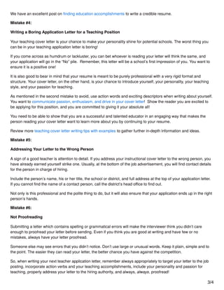 We have an excellent post on ﬁnding education accomplishments to write a credible resume.
Mistake #4:
Writing a Boring Application Letter for a Teaching Position
Your teaching cover letter is your chance to make your personality shine for potential schools. The worst thing you
can be in your teaching application letter is boring!
If you come across as humdrum or lackluster, you can bet whoever is reading your letter will think the same, and
your application will go in the “No” pile. Remember, this letter will be a school’s ﬁrst impression of you. You want to
ensure it is a positive one!
It is also good to bear in mind that your resume is meant to be purely professional with a very rigid format and
structure. Your cover letter, on the other hand, is your chance to introduce yourself, your personality, your teaching
style, and your passion for teaching.
As mentioned in the second mistake to avoid, use action words and exciting descriptors when writing about yourself.
You want to communicate passion, enthusiasm, and drive in your cover letter! Show the reader you are excited to
be applying for this position, and you are committed to giving it your absolute all!
You need to be able to show that you are a successful and talented educator in an engaging way that makes the
person reading your cover letter want to learn more about you by continuing to your resume.
Review more teaching cover letter writing tips with examples to gather further in-depth information and ideas.
Mistake #5:
Addressing Your Letter to the Wrong Person
A sign of a good teacher is attention to detail. If you address your instructional cover letter to the wrong person, you
have already earned yourself strike one. Usually, at the bottom of the job advertisement, you will ﬁnd contact details
for the person in charge of hiring.
Include the person’s name, his or her title, the school or district, and full address at the top of your application letter.
If you cannot ﬁnd the name of a contact person, call the district’s head oﬃce to ﬁnd out.
Not only is this professional and the polite thing to do, but it will also ensure that your application ends up in the right
person’s hands.
Mistake #6:
Not Proofreading
Submitting a letter which contains spelling or grammatical errors will make the interviewer think you didn’t care
enough to proofread your letter before sending. Even if you think you are good at writing and have few or no
mistakes, always have your letter proofread.
Someone else may see errors that you didn’t notice. Don’t use large or unusual words. Keep it plain, simple and to
the point. The easier they can read your letter, the better chance you have against the competition.
So, when writing your next teacher application letter, remember always appropriately to target your letter to the job
posting, incorporate action verbs and your teaching accomplishments, include your personality and passion for
teaching, properly address your letter to the hiring authority, and always, always, proofread!
3/4
 