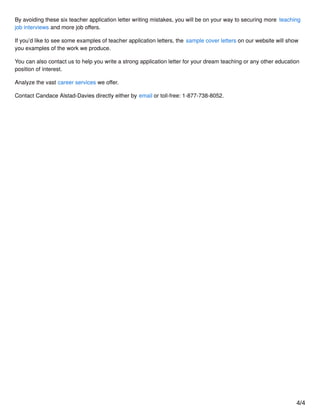 By avoiding these six teacher application letter writing mistakes, you will be on your way to securing more teaching
job interviews and more job oﬀers.
If you’d like to see some examples of teacher application letters, the sample cover letters on our website will show
you examples of the work we produce.
You can also contact us to help you write a strong application letter for your dream teaching or any other education
position of interest.
Analyze the vast career services we oﬀer.
Contact Candace Alstad-Davies directly either by email or toll-free: 1-877-738-8052.
4/4
 