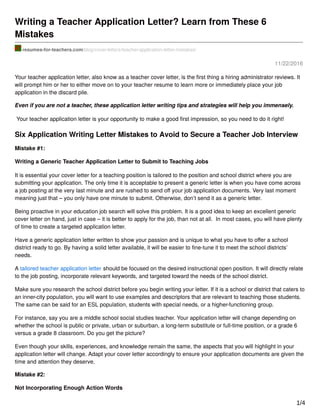 11/22/2016
Writing a Teacher Application Letter? Learn from These 6
Mistakes
resumes-for-teachers.com/blog/cover-letters/teacher-application-letter-mistakes/
Your teacher application letter, also know as a teacher cover letter, is the ﬁrst thing a hiring administrator reviews. It
will prompt him or her to either move on to your teacher resume to learn more or immediately place your job
application in the discard pile.
Even if you are not a teacher, these application letter writing tips and strategies will help you immensely.
Your teacher application letter is your opportunity to make a good ﬁrst impression, so you need to do it right!
Six Application Writing Letter Mistakes to Avoid to Secure a Teacher Job Interview
Mistake #1:
Writing a Generic Teacher Application Letter to Submit to Teaching Jobs
It is essential your cover letter for a teaching position is tailored to the position and school district where you are
submitting your application. The only time it is acceptable to present a generic letter is when you have come across
a job posting at the very last minute and are rushed to send oﬀ your job application documents. Very last moment
meaning just that – you only have one minute to submit. Otherwise, don’t send it as a generic letter.
Being proactive in your education job search will solve this problem. It is a good idea to keep an excellent generic
cover letter on hand, just in case – it is better to apply for the job, than not at all. In most cases, you will have plenty
of time to create a targeted application letter.
Have a generic application letter written to show your passion and is unique to what you have to oﬀer a school
district ready to go. By having a solid letter available, it will be easier to ﬁne-tune it to meet the school districts’
needs.
A tailored teacher application letter should be focused on the desired instructional open position. It will directly relate
to the job posting, incorporate relevant keywords, and targeted toward the needs of the school district.
Make sure you research the school district before you begin writing your letter. If it is a school or district that caters to
an inner-city population, you will want to use examples and descriptors that are relevant to teaching those students.
The same can be said for an ESL population, students with special needs, or a higher-functioning group.
For instance, say you are a middle school social studies teacher. Your application letter will change depending on
whether the school is public or private, urban or suburban, a long-term substitute or full-time position, or a grade 6
versus a grade 8 classroom. Do you get the picture?
Even though your skills, experiences, and knowledge remain the same, the aspects that you will highlight in your
application letter will change. Adapt your cover letter accordingly to ensure your application documents are given the
time and attention they deserve.
Mistake #2:
Not Incorporating Enough Action Words
1/4
 