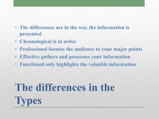 • The differences are in the way the information is
  presented
• Chronological is in order
• Professional focuses the audience to your major points
• Effective gathers and processes your information
• Functional only highlights the valuable information



The differences in the
Types
 