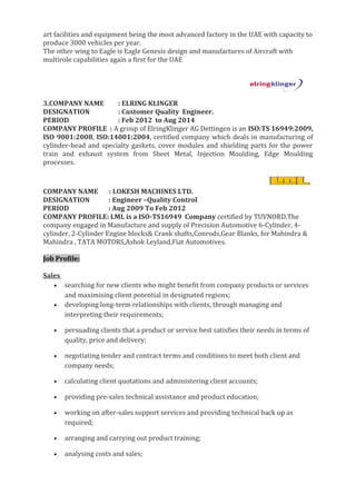 art facilities and equipment being the most advanced factory in the UAE with capacity to
produce 3000 vehicles per year.
The other wing to Eagle is Eagle Genesis design and manufactures of Aircraft with
multirole capabilities again a first for the UAE
3.COMPANY NAME : ELRING KLINGER
DESIGNATION : Customer Quality Engineer.
PERIOD : Feb 2012 to Aug 2014
COMPANY PROFILE : A group of ElringKlinger AG Dettingen is an ISO:TS 16949:2009,
ISO 9001:2008, ISO:14001:2004, certified company which deals in manufacturing of
cylinder-head and specialty gaskets, cover modules and shielding parts for the power
train and exhaust system from Sheet Metal, Injection Moulding, Edge Moulding
processes.
COMPANY NAME : LOKESH MACHINES LTD.
DESIGNATION : Engineer –Quality Control
PERIOD : Aug 2009 To Feb 2012
COMPANY PROFILE: LML is a ISO-TS16949 Company certified by TUVNORD.The
company engaged in Manufacture and supply of Precision Automotive 6-Cylinder, 4-
cylinder, 2-Cylinder Engine blocks& Crank shafts,Conrods,Gear Blanks, for Mahindra &
Mahindra , TATA MOTORS,Ashok Leyland,Fiat Automotives.
Job Profile:
Sales
• searching for new clients who might benefit from company products or services
and maximising client potential in designated regions;
• developing long-term relationships with clients, through managing and
interpreting their requirements;
• persuading clients that a product or service best satisfies their needs in terms of
quality, price and delivery;
• negotiating tender and contract terms and conditions to meet both client and
company needs;
• calculating client quotations and administering client accounts;
• providing pre-sales technical assistance and product education;
• working on after-sales support services and providing technical back up as
required;
• arranging and carrying out product training;
• analysing costs and sales;
 