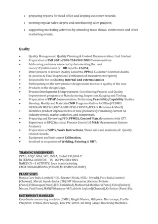 • preparing reports for head office and keeping customer records;
• meeting regular sales targets and coordinating sales projects;
• supporting marketing activities by attending trade shows, conferences and other
marketing events;
Quality
• Quality Management, Quality Planning & Control, Documentation, Cost Control.
• Preparation of ISO 9001-2008:TS16949:2009 Documentation
• Addressing customer concerns by documenting the root
cause/5Y/submission of 8D reports- CA/PA,
• Drive projects to reduce Quality Concerns, PPM & Customer Rejection Audits.
• In-process & Final inspection (Verification of measurement reports)
• Responsible for conducting internal and external audits
• Participating on the new product design teams to ensure quality of the new
• Products in the design stage.
• Process Development & Improvement. Coordinating Process and Quality
Improvement programs in Manufacturing, Inspection, Gauging and Tooling.
• Preparation of PPAP documentation, Performing Feasibility/Capability Studies.
• Develop, Modify and Maintain CMM Programs Online & Offline(PCDMIS
HEXOGAN METROLOGY & MITUTYO-CRYSTA APEX-S Mcosmos & Msurf)
• Identifies product improvements or new products by remaining current on
industry trends, market activities, and competitors.
• Preparing and Reviewing PFD, PFMEA, Control Plan, documents with CFT.
• Experience in SPC(Statistical Process Control) & MSA(Measurement System
Analysis).
• Preparation of SOP’s, Work Instructions, Visual Aids and maintain all Quality
related records.
• Equipment and Instrument Calibration,
• Involved in inspection of Welding, Painting & NDT.
TRAINING UNDERWENT:
PPAP, APQP, MSA, SPC, FMEA, Global 8 D,GD & T.
INTERNAL AUDITOR – TS -16949/ISO:14001
KAIZEN,5 – S ACTIVITY, Lean manufacturing.
CMM PROGRAMMING(PCDMIS,MCOSMOS,M-SURF)
PLANT VISIT:
Honda Cars India Limited(HCIL-Greater Noida, HCIL- Biwadi), Ford India Limited
(Chennai) ,Maruti Suzuki India LTD(IMT Maneasvar),General Motors
(Pune),Volkswagan(Pune),JCB(Faridabad),Mahindra&Mahindra(Pune),Volvo(Indore)
Nissan, Fiat(Pune),MAN(Pithampur-M.P),Ashok Leyland(Chennai),Kirloskar (Pune) Etc.
INSTRUMENT HANDLED:
Coordinate measuring machine (CMM), Height Master, Millipore. Microscope, Profile
Projector, Trimos. Bore Gauge, Tool Pre-setter. Air Ring Gauge, Balencing Machines,
 