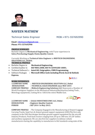 NAVEEN MATHEW
Technical Sales Engineer MOB:+971-557692990
Email : rite2navee@gmail.com
Phone: 971-557692990
PROFILE SUMMARY:
Bachelor degree in Mechanical Engineering with 7 year experience in
Sales/Purchasing/Supply Chain/Quality Conrol.
Currently Working as Technical Sales Engineer in MIDTECH ENGINEERING
SOLUTIONS LLC, DUBAI.
TECHNICAL PROFILE:
• Bachelor Degree in Mechanical Engineering.
• Certified Auditor in ISO 9001:2008, ISO TS 16949,ISO 14001.
• Technical Software’s : AutoCAD, Unigraphics, CMM Programming.
• Software Packages : Microsoft Office tools including Word, Excel & Outlook
Express.
WORK EXPERIENCE:
1.COMPANY NAME : MIDTECH ENGINEERING SOLUTION-LLC, Dubai
DESIGNATION : TECHNICAL SALES ENGINEER since MAY 2015
COMPANY PROFILE : Midtech Engineering Solutions LLC Represents a Number of
World Prestigious Suppliers in the Mechanical Industry(Machinaries,Cutting Tools ,
Metrology equipments, Cutting Oil in UAE & the entire Middle East.
2.COMPANY NAME : EAGLE INDUSTRIES DWC-LLC, Dubai
DESIGNATION : Engineer-Quality Control.
PERIOD : SEP 2014 to May 2015.
COMPANY PROFILE : The Company Engaged in the Manufacturing of Airport Luggage
Carrying Trucks, Sand Cars & Airport ground support equipment (GSE).The first only
company in the UAE that designs develops ground support equipment for the aircraft
Industry Products. Push back tractors ranging from 20 up to 180 tons 10'/20' dollies
and ancillary equipment. We are also first tier suppliers to defense vehicle
manufacturers having the capability to manufacture to Def standards using state of the
 